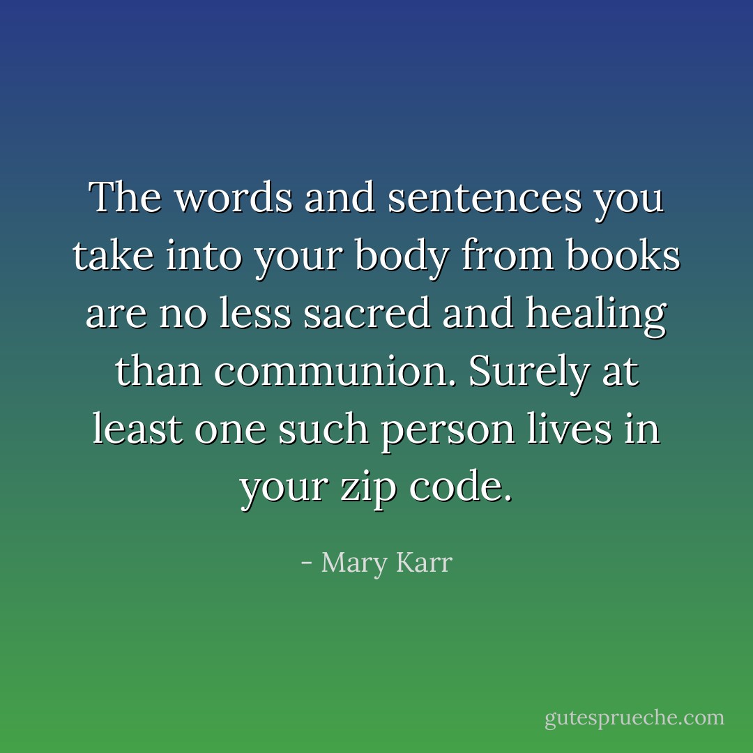 The words and sentences you take into your body from books are no less sacred and healing than communion. Surely at least one such person lives in your zip code. - Mary Karr