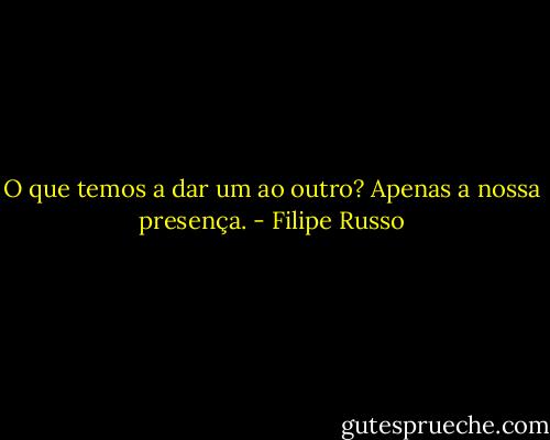 O que temos a dar um ao outro? Apenas a nossa presença. - Filipe Russo