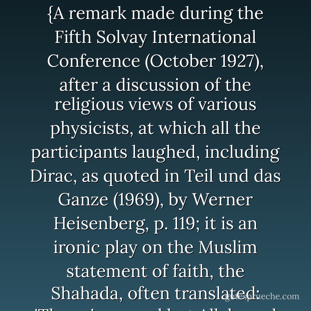 Es gibt keinen Gott und <a href="https://www.goodreads.com/author/show/271154.Dirac" title="Dirac" rel="nofollow noopener">Dirac</a> ist sein Prophet. (<i>There is no God and <a href="https://www.goodreads.com/author/show/271154.Dirac" title="Dirac" rel="nofollow noopener">Dirac</a> is his Prophet</i>.)<br /><br />{<i>A remark made during the Fifth Solvay International Conference (October 1927), after a discussion of the religious views of various physicists, at which all the participants laughed, including <a href="https://www.goodreads.com/author/show/271154.Dirac" title="Dirac" rel="nofollow noopener">Dirac</a>, as quoted in Teil und das Ganze (1969), by <a href="https://www.goodreads.com/author/show/64309.Werner_Heisenberg" title="Werner Heisenberg" rel="nofollow noopener">Werner Heisenberg</a>, p. 119; it is an ironic play on the Muslim statement of faith, the Shahada, often translated: 'There is no god but Allah, and Muhammad is his Prophet</i>.'} - Wolfgang Pauli
