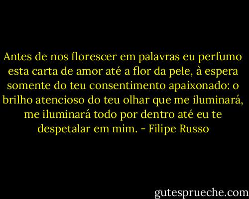 Antes de nos florescer em palavras eu perfumo esta carta de amor até a flor da pele, à espera somente do teu consentimento apaixonado: o brilho atencioso do teu olhar que me iluminará, me iluminará todo por dentro até eu te despetalar em mim. - Filipe Russo