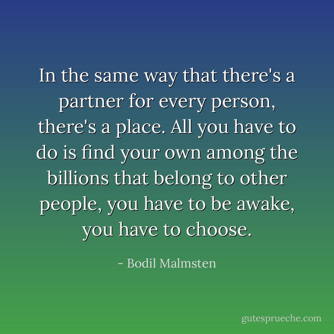 In the same way that there's a partner for every person, there's a place. All you have to do is find your own among the billions that belong to other people, you have to be awake, you have to choose. - Bodil Malmsten