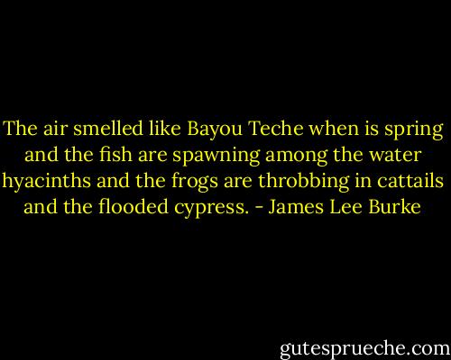 The air smelled like Bayou Teche when is spring and the fish are spawning among the water hyacinths and the frogs are throbbing in cattails and the flooded cypress. - James Lee Burke