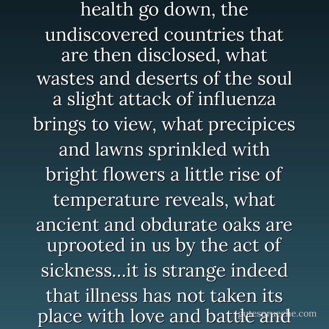 Considering how common illness is, how tremendous the spiritual change it brings, how astonishing, when the lights of health go down, the undiscovered countries that are then disclosed, what wastes and deserts of the soul a slight attack of influenza brings to view, what precipices and lawns sprinkled with bright flowers a little rise of temperature reveals, what ancient and obdurate oaks are uprooted in us by the act of sickness…it is strange indeed that illness has not taken its place with love and battle and jealousy among the prime themes of literature.”<br /><br />from her essay, On Being Ill - Virginia Woolf