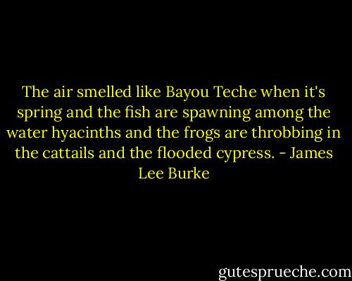 The air smelled like Bayou Teche when it's spring and the fish are spawning among the water hyacinths and the frogs are throbbing in the cattails and the flooded cypress. - James Lee Burke