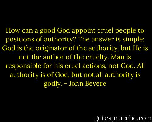 How can a good God appoint cruel people to positions of authority? The answer is simple: God is the originator of the authority, but He is not the author of the cruelty. Man is responsible for his cruel actions, not God. All authority is of God, but not all authority is godly. - John Bevere