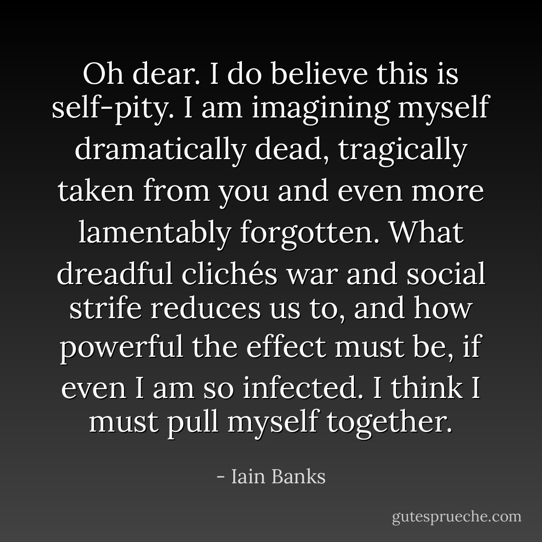Oh dear. I do believe this is self-pity. I am imagining myself dramatically dead, tragically taken from you and even more lamentably forgotten. What dreadful clichés war and social strife reduces us to, and how powerful the effect must be, if even I am so infected. I think I must pull myself together. - Iain Banks