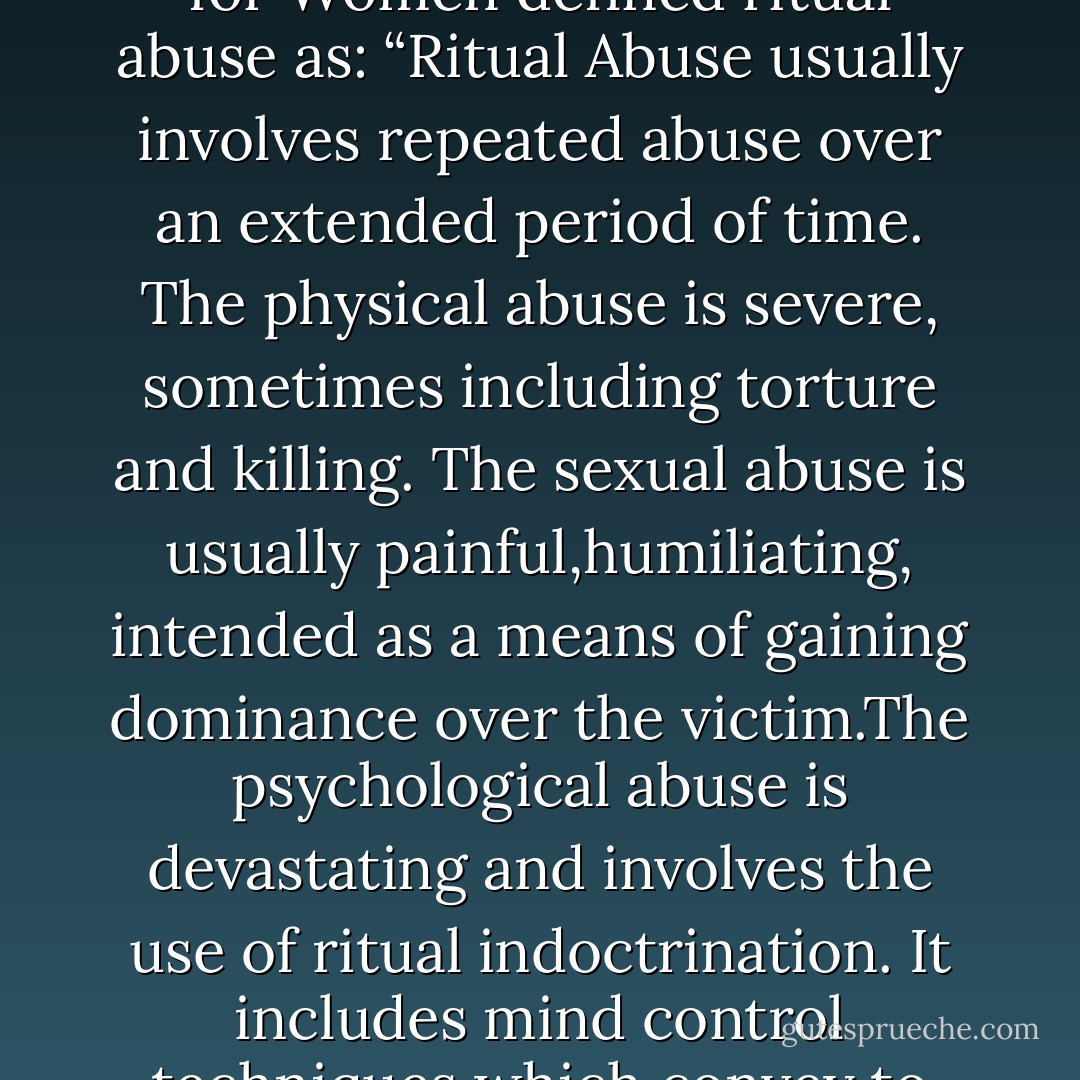 …is methodical abuse, often using indoctrination, aimed at breaking the will of another human being. In a 1989 report, the Ritual Abuse Task Force of the L.A. County Commission for Women defined ritual abuse as: “Ritual Abuse usually involves repeated abuse over an extended period of time. The physical abuse is severe, sometimes including torture and killing. The sexual abuse is usually painful,humiliating, intended as a means of gaining dominance over the victim.The psychological abuse is devastating and involves the use of ritual indoctrination. It includes mind control techniques which convey to the victim a profound terror of the cult members …most victims are in a state of terror, mind control and dissociation” (Pg. 35-36) - Chrystine Oksana