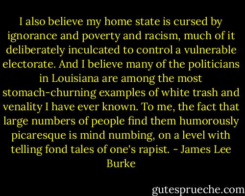 I also believe my home state is cursed by ignorance and poverty and racism, much of it deliberately inculcated to control a vulnerable electorate. And I believe many of the politicians in Louisiana are among the most stomach-churning examples of white trash and venality I have ever known. To me, the fact that large numbers of people find them humorously picaresque is mind numbing, on a level with telling fond tales of one's rapist. - James Lee Burke