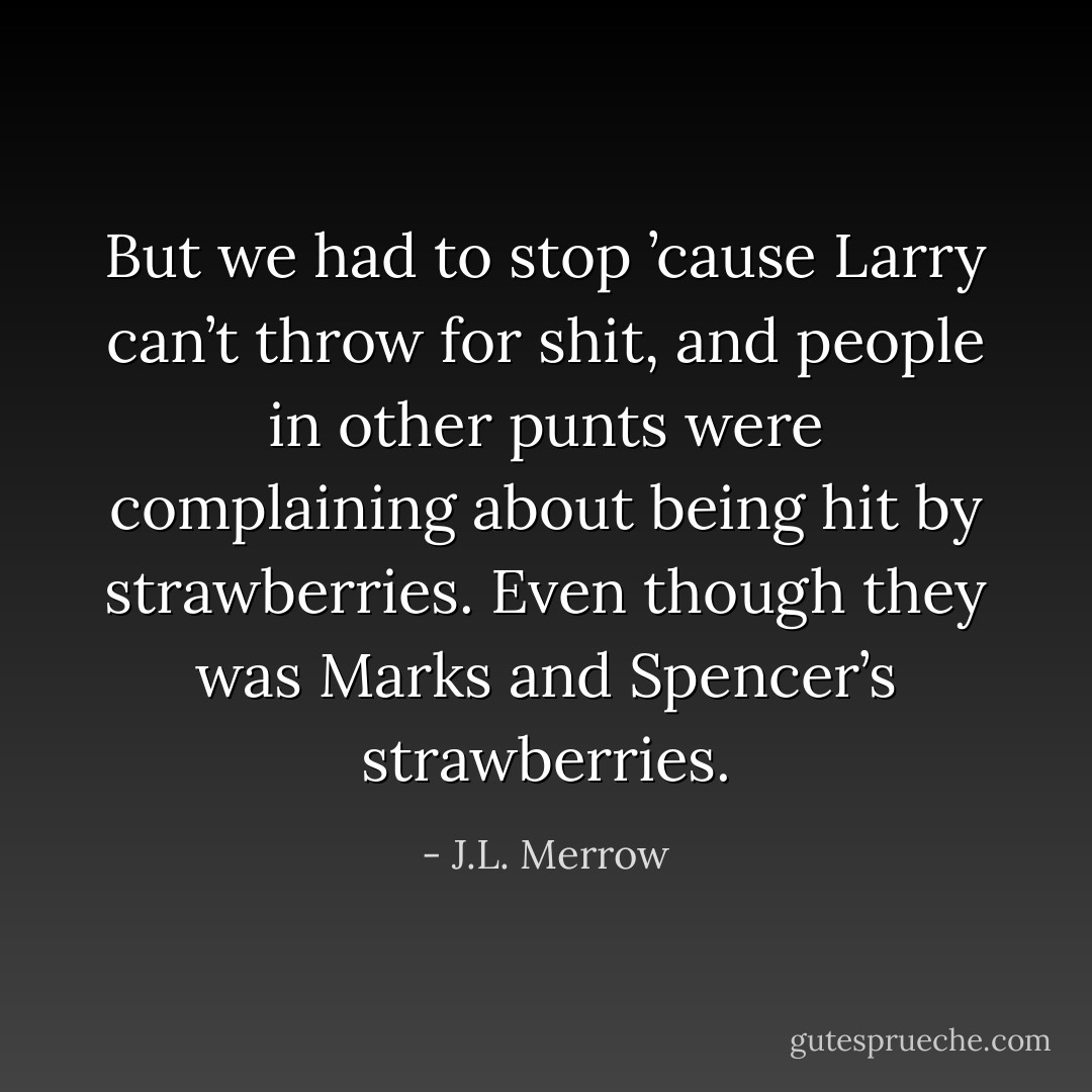 But we had to stop ’cause Larry can’t throw for shit, and people in other punts were complaining about being hit by strawberries. Even though they was Marks and Spencer’s strawberries. - J.L. Merrow