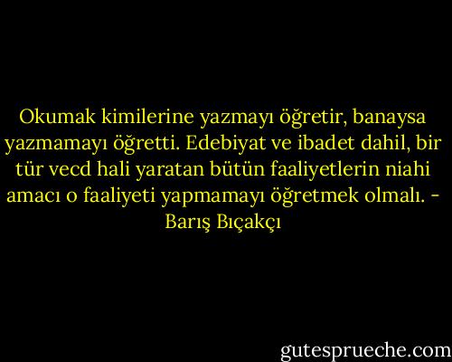 Okumak kimilerine yazmayı öğretir, banaysa yazmamayı öğretti. Edebiyat ve ibadet dahil, bir tür vecd hali yaratan bütün faaliyetlerin niahi amacı o faaliyeti yapmamayı öğretmek olmalı. - Barış Bıçakçı
