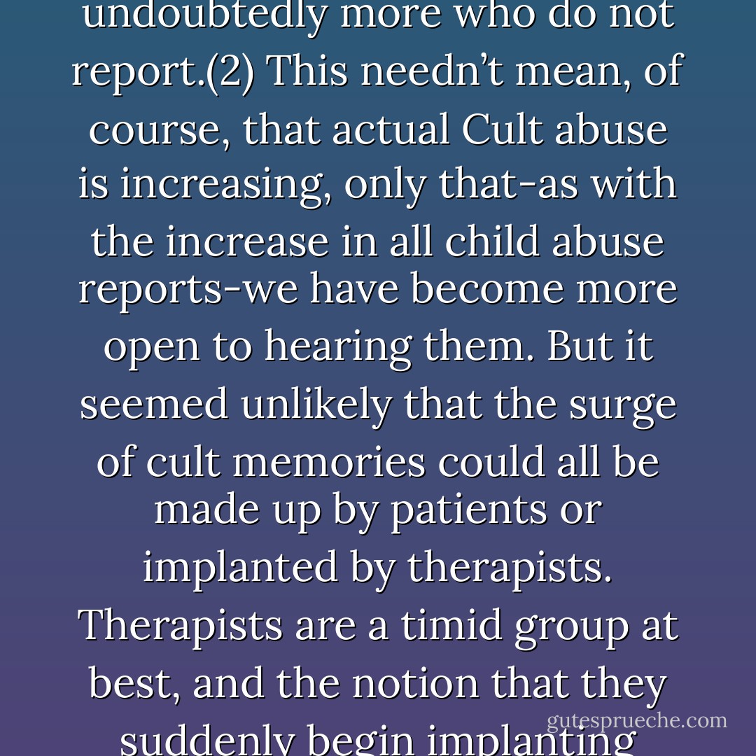 Why Cults Terrorize and Kill Children – LLOYD DEMAUSE<br />The Journal of Psychohistory 21 (4) 1994<br />"Extending these local figures to a national estimate would easily mean tens of thousands of cult victims per year reporting, plus undoubtedly more who do not report.(2) This needn’t mean, of course, that actual Cult abuse is increasing, only that-as with the increase in all child abuse reports-we have become more open to hearing them. But it seemed unlikely that the surge of cult memories could all be made up by patients or implanted by therapists. Therapists are a timid group at best, and the notion that they suddenly begin implanting false memories in tens of thousands of their clients for no apparent reason strained credulity. Certainly no one has presented a shred of evidence for massive “false memory” implantations. - Lloyd DeMause
