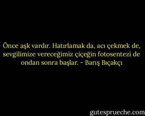 Önce aşk vardır. Hatırlamak da, acı çekmek de, sevgilimize vereceğimiz çiçeğin fotosentezi de ondan sonra başlar. - Barış Bıçakçı