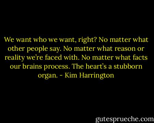 We want who we want, right? No matter what other people say. No matter what reason or reality we’re faced with. No matter what facts our brains process. The heart’s a stubborn organ. - Kim Harrington