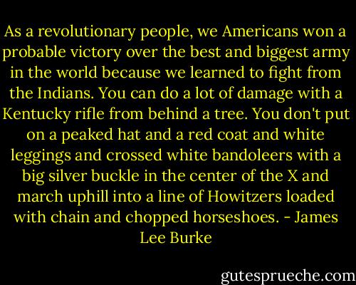 As a revolutionary people, we Americans won a probable victory over the best and biggest army in the world because we learned to fight from the Indians. You can do a lot of damage with a Kentucky rifle from behind a tree. You don't put on a peaked hat and a red coat and white leggings and crossed white bandoleers with a big silver buckle in the center of the X and march uphill into a line of Howitzers loaded with chain and chopped horseshoes. - James Lee Burke