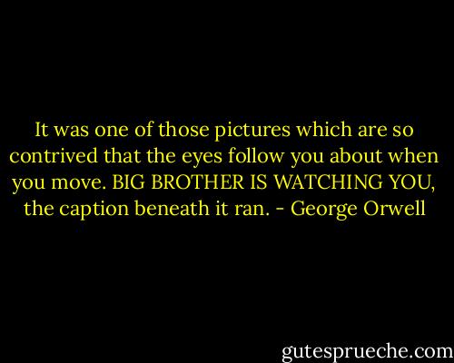 It was one of those pictures which are so contrived that the eyes follow you about when you move. BIG BROTHER IS WATCHING YOU, the caption beneath it ran. - George Orwell