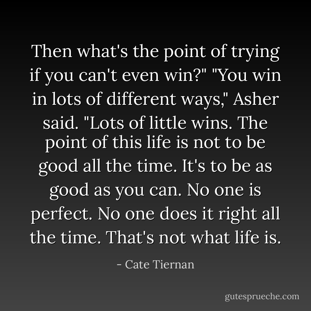 Then what's the point of trying if you can't even win?"<br />"You win in lots of different ways," Asher said. "Lots of little wins. The point of this life is not to be good all the time. It's to be as good as you can. No one is perfect. No one does it right all the time. That's not what life is. - Cate Tiernan