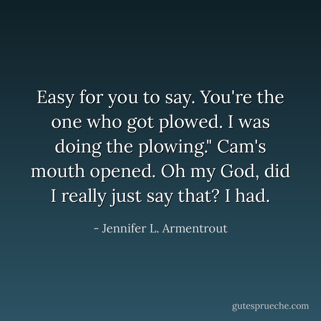 Easy for you to say. You're the one who got plowed. I was doing the plowing." Cam's mouth opened. Oh my God, did I really just say that? I had. - Jennifer L. Armentrout