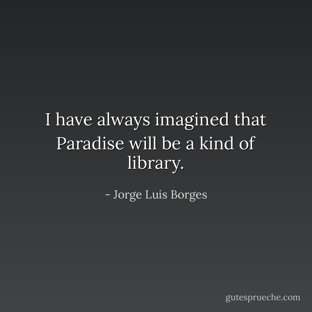 I have always imagined that Paradise will be a kind of library. - Jorge Luis Borges