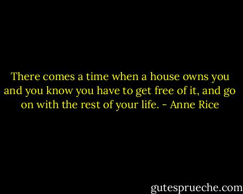 There comes a time when a house owns you and you know you have to get free of it, and go on with the rest of your life. - Anne Rice
