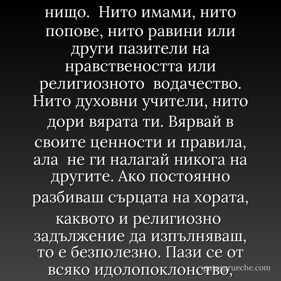 - Сам знаеш защо - усмихнах се аз. - Духовното развитие обхваща цялостното ни съзнание, а <br />не отделни негови страни. Правило номер трийсет и две: Между теб и Бога не бива да стои нищо. <br />Нито имами, нито попове, нито равини или други пазители на нравствеността или религиозното <br />водачество. Нито духовни учители, нито дори вярата ти. Вярвай в своите ценности и правила, ала <br />не ги налагай никога на другите. Ако постоянно разбиваш сърцата на хората, каквото и религиозно <br />задължение да изпълняваш, то е безполезно. Пази се от всяко идолопоклонство, защото идолите <br />замъгляват зрението ти. Нека твой водач бъде само и единствено Бог. Научи Истината, приятелю, <br />но внимавай да не превърнеш истините си във фетиш. - Elif Shafak