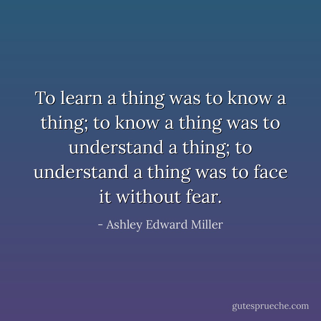 To learn a thing was to know a thing; to know a thing was to understand a thing; to understand a thing was to face it without fear. - Ashley Edward Miller