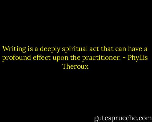 Writing is a deeply spiritual act that can have a profound effect upon the practitioner. - Phyllis Theroux