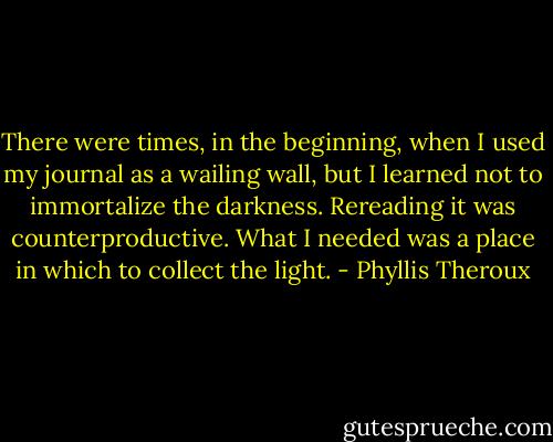 There were times, in the beginning, when I used my journal as a wailing wall, but I learned not to immortalize the darkness. Rereading it was counterproductive. What I needed was a place in which to collect the light. - Phyllis Theroux