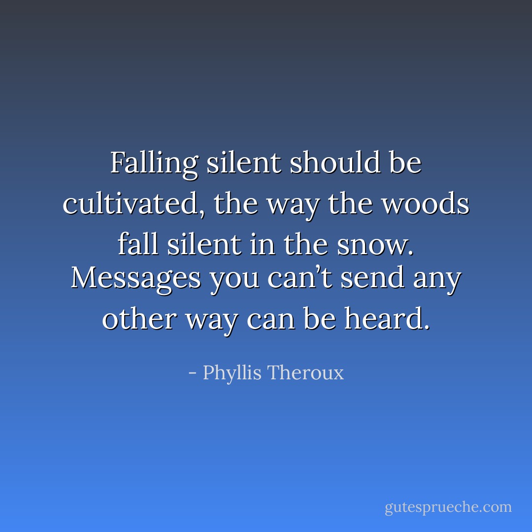 Falling silent should be cultivated, the way the woods fall silent in the snow. Messages you can’t send any other way can be heard. - Phyllis Theroux