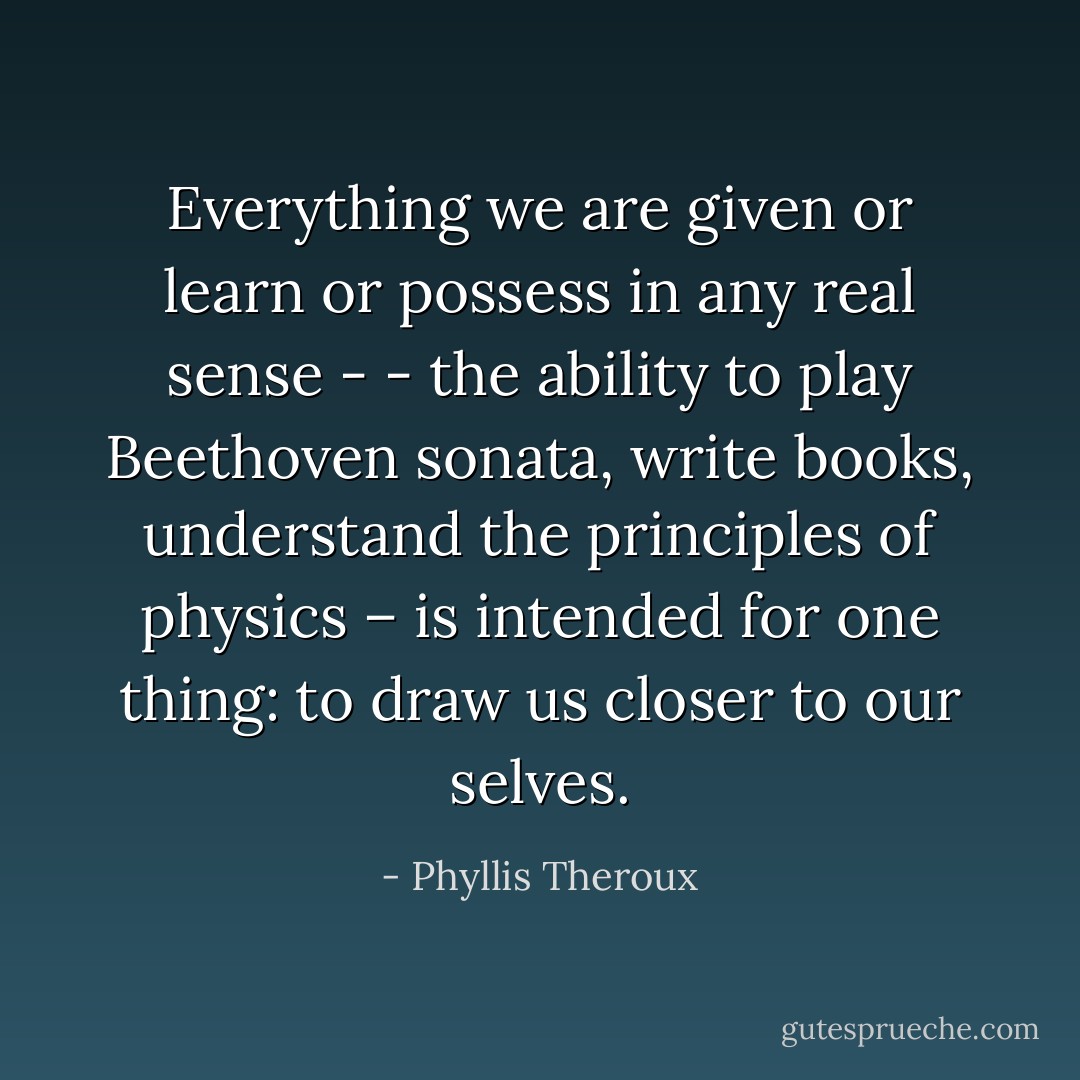 Everything we are given or learn or possess in any real sense - - the ability to play Beethoven sonata, write books, understand the principles of physics – is intended for one thing: to draw us closer to our selves. - Phyllis Theroux