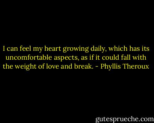 I can feel my heart growing daily, which has its uncomfortable aspects, as if it could fall with the weight of love and break. - Phyllis Theroux