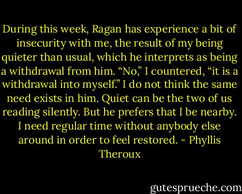 During this week, Ragan has experience a bit of insecurity with me, the result of my being quieter than usual, which he interprets as being a withdrawal from him. “No,” I countered, “it is a withdrawal into myself.” I do not think the same need exists in him. Quiet can be the two of us reading silently. But he prefers that I be nearby. I need regular time without anybody else around in order to feel restored. - Phyllis Theroux