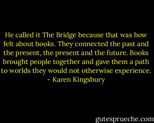 He called it The Bridge because that was how felt about books. They connected the past and the present, the present and the future. Books brought people together and gave them a path to worlds they would not otherwise experience. - Karen Kingsbury