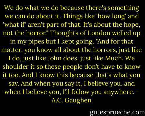 We do what we do because there's something we can do about it. Things like 'how long' and 'what if' aren't part of that. It's about the hope, not the horror." Thoughts of London welled up in my pipes but I kept going. "And for that matter, you know all about the horrors, just like I do, just like John does, just like Much. We shoulder it so these people don't have to know it too. And I know this because that's what you say. And when you say it, I believe you. and when I believe you, I'll follow you anywhere. - A.C. Gaughen