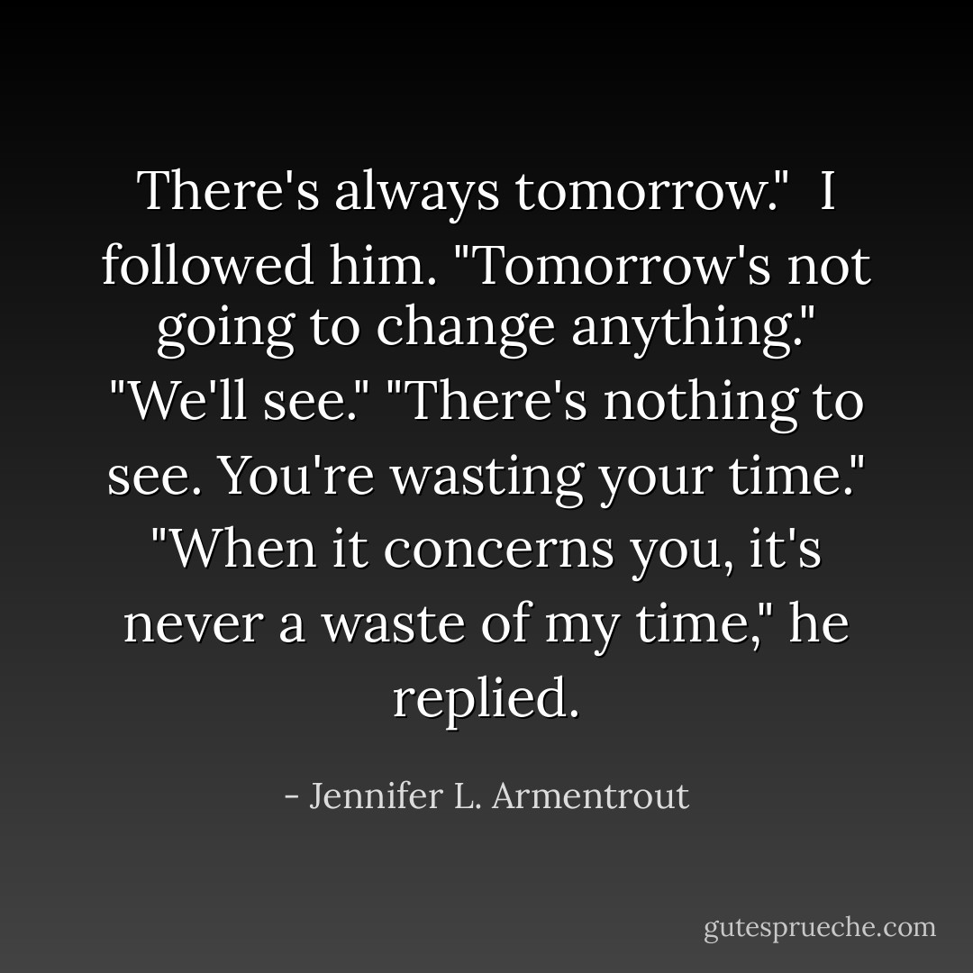 There's always tomorrow." <br />I followed him. "Tomorrow's not going to change anything."<br />"We'll see."<br />"There's nothing to see. You're wasting your time."<br />"When it concerns you, it's never a waste of my time," he replied. - Jennifer L. Armentrout