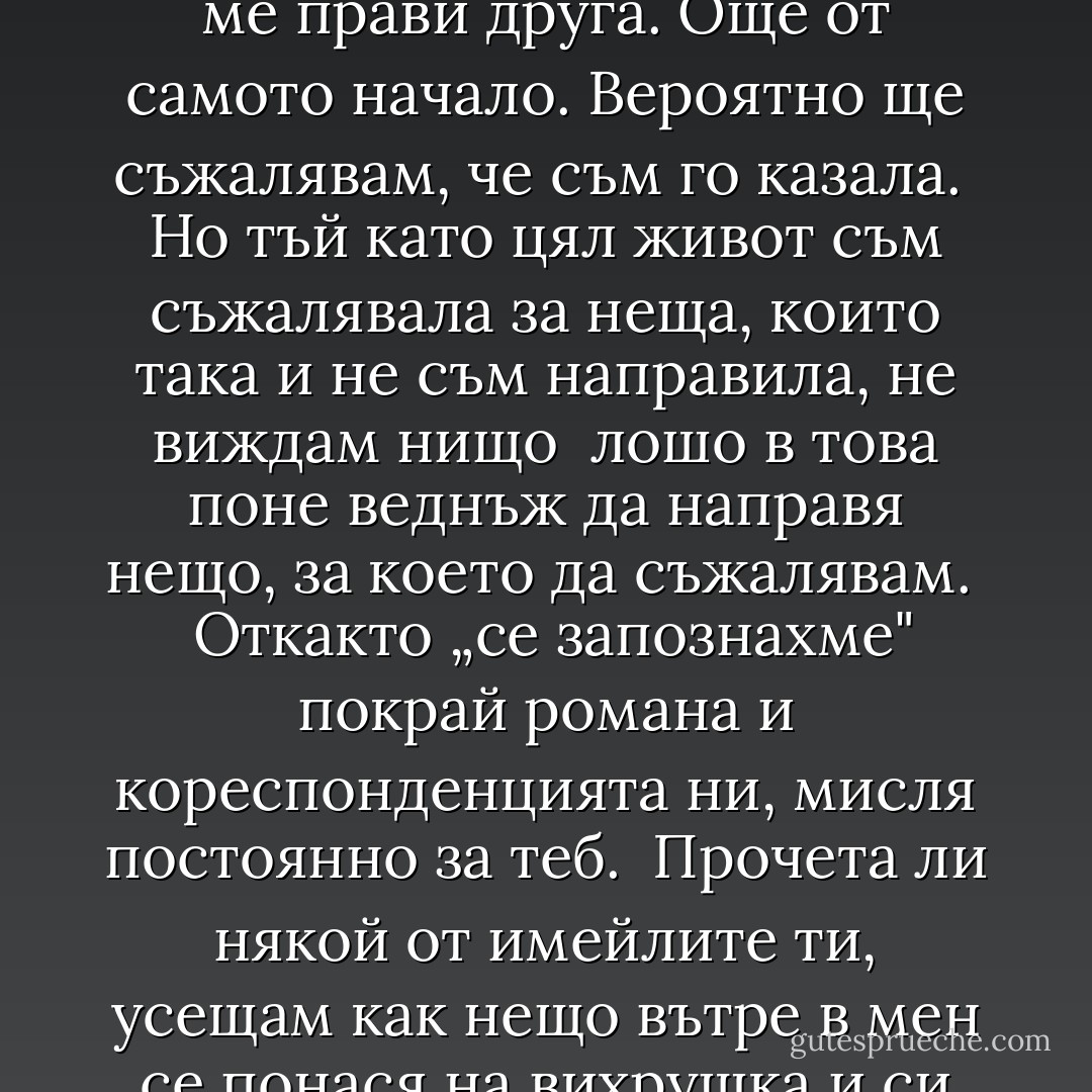 Първо срещаш някого, човек, който е съвсем различен от хората наоколо. Той разглежда <br />всичко в различна светлина и те кара да промениш, да изместиш ъгъла си на зрение, да видиш <br />всичко наново - отвътре и отвън. Мислиш си, че можеш да стоиш на безопасно разстояние от него. <br />Мислиш си, че все ще намериш пътя в тази красива буря, докато изневиделица не осъзнаеш, че си <br />изтласкан в открито море и вече нямаш власт над нищо. <br /><br />Не мога да кажа кога точно бях пленена от думите ти. Единственото, което знам, е, че нашата <br />кореспонденция ме прави друга. Още от самото начало. Вероятно ще съжалявам, че съм го казала. <br />Но тъй като цял живот съм съжалявала за неща, които така и не съм направила, не виждам нищо <br />лошо в това поне веднъж да направя нещо, за което да съжалявам. <br /><br />Откакто „се запознахме" покрай романа и кореспонденцията ни, мисля постоянно за теб. <br />Прочета ли някой от имейлите ти, усещам как нещо вътре в мен се понася на вихрушка и си давам <br />сметка, че от доста време не съм вкусвала такова доволство и вълнение. По цял ден не ми излизаш <br />от главата. Разговарям с теб наум и се питам как ли би посрещнал всеки нов стимул в живота ми. <br />Ако отида на хубав ресторант, искам и ти да си с мен. Видя ли нещо интересно, се натъжавам, че не <br />мога да ти го покажа. Преди ден по-малката ми дъщеря попита дали съм правила нещо с косата си. <br />Косата ми си е същата, както и преди! Но е вярно, че изглеждам различно, защото се чувствам <br />различно. - Elif Shafak