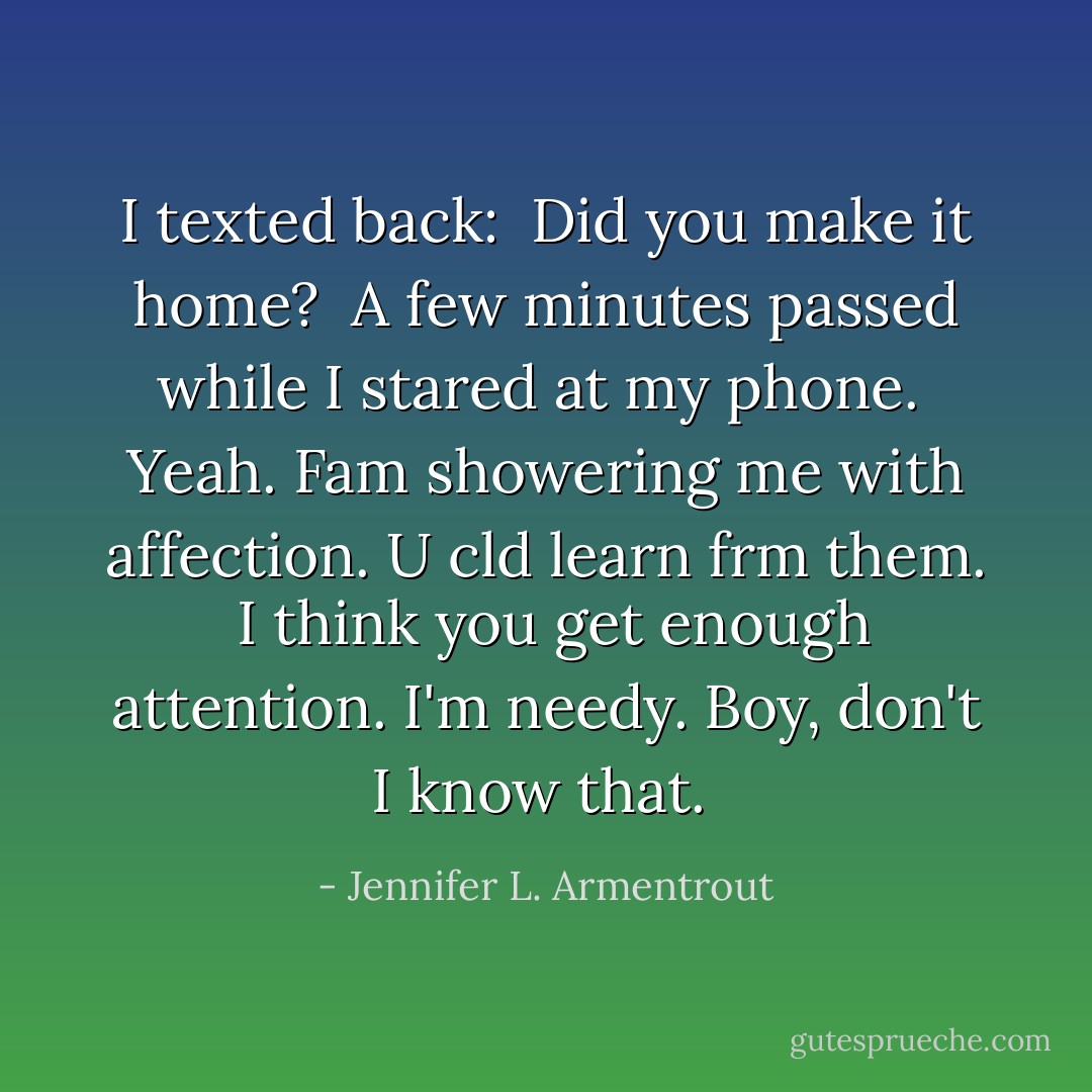 I texted back: <i> Did you make it home? </i><br />A few minutes passed while I stared at my phone. <i> Yeah. Fam showering me with affection. U cld learn frm them. <br />I think you get enough attention.<br />I'm needy.<br />Boy, don't I know that. </i> - Jennifer L. Armentrout
