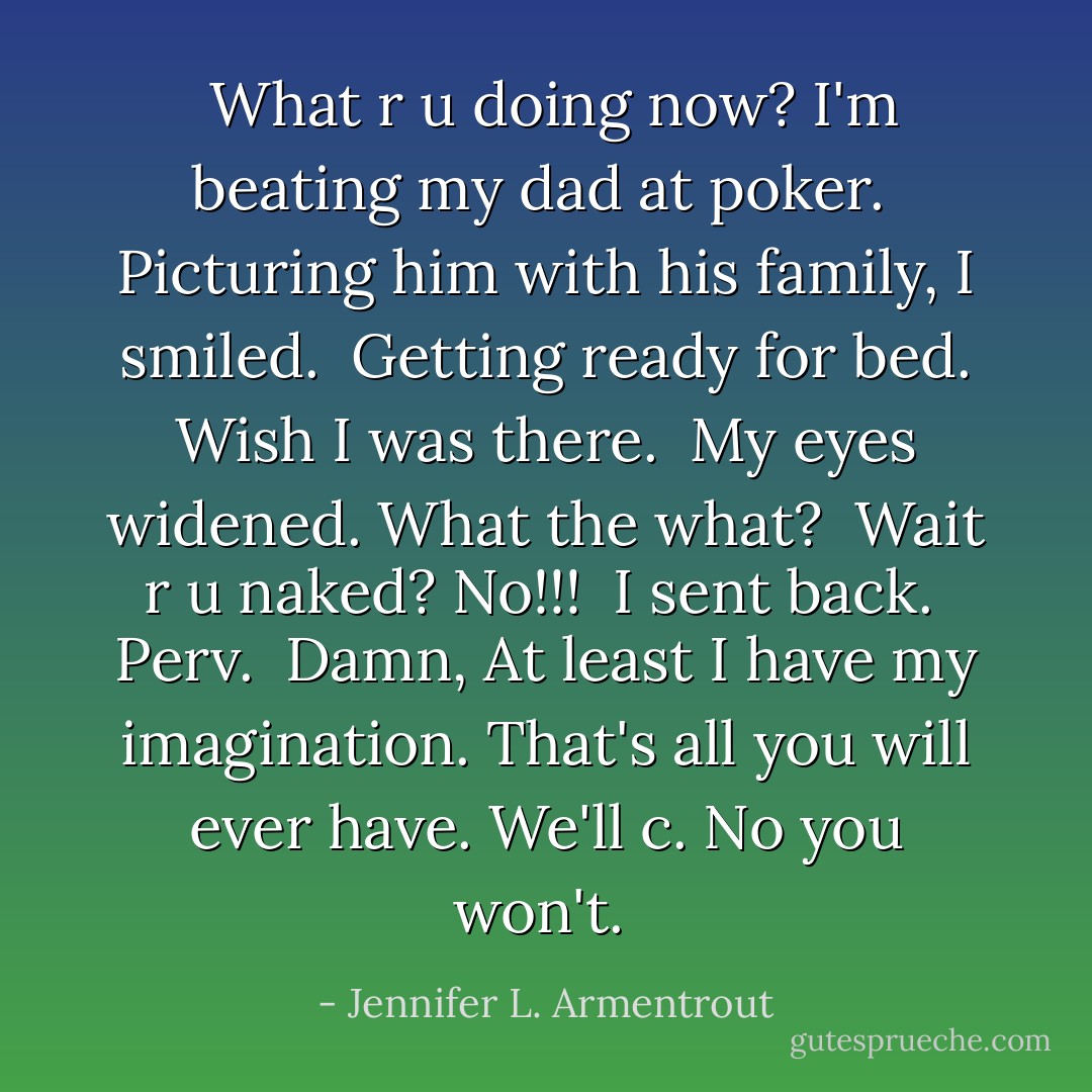 <i> What r u doing now?<br />I'm beating my dad at poker. </i><br />Picturing him with his family, I smiled.<br /><i> Getting ready for bed.<br />Wish I was there. </i><br />My eyes widened. What the what?<br /><i> Wait r u naked?<br />No!!! </i> I sent back. <i> Perv. <br />Damn, At least I have my imagination.<br />That's all you will ever have.<br />We'll c.<br />No you won't. </i> - Jennifer L. Armentrout