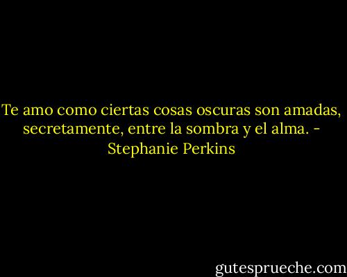 Te amo como ciertas cosas oscuras son amadas, secretamente, entre la sombra y el alma. - Stephanie Perkins