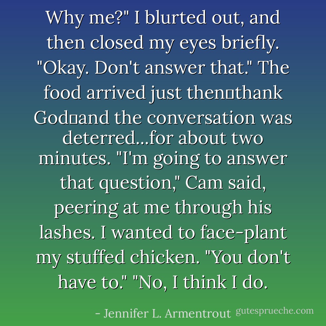 Why me?" I blurted out, and then closed my eyes briefly. "Okay. Don't answer that."<br />The food arrived just then一thank God一and the conversation was deterred...for about two minutes. "I'm going to answer that question," Cam said, peering at me through his lashes.<br />I wanted to face-plant my stuffed chicken. "You don't have to."<br />"No, I think I do. - Jennifer L. Armentrout