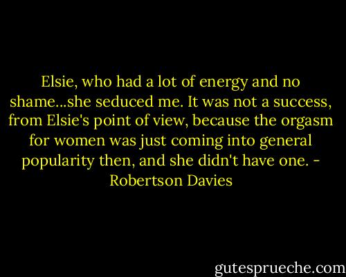 Elsie, who had a lot of energy and no shame...she seduced me. It was not a success, from Elsie's point of view, because the orgasm for women was just coming into general popularity then, and she didn't have one. - Robertson Davies