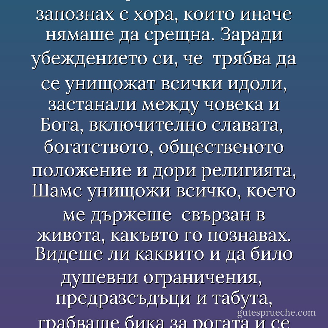 Каквото и да правеше Шамс, го правеше за моето съвършенство. Ето какво не проумяваха <br />хората в града. Той съвсем преднамерено раздухваше пламъците на сплетните, засягаше болни <br />въпроси, изричаше думи, които за обикновените уши звучаха като богохулство, стъписваше и <br />предизвикваше хората, дори онези, които го обичаха. Хвърляше книгите ми във водата, за да ме <br />принуди да забравя каквото знам. Макар и всички да бяха чували какви нападки отправя към <br />шейховете и книжниците, малцина знаеха колко способен беше в тафсира30. Имаше дълбоки <br />познания в алхимията, астрологията, астрономията, богословието, философията и логиката, но <br />държеше познанията си скрити от невежи очи. Беше факих31, а постъпваше като факр32. <br /><br />Отвори дома ни за една блудница и ни накара да се храним на една маса с нея. Прати ме в <br />пивницата, за да ме насърчи да разговарям с пияниците. Веднъж ме накара да ида да прося срещу <br />джамията, където проповядвах, за да се поставя на мястото на един нищ, прокажен. Откъсна ме <br />първо от моите поклонници, а сетне и от големците, за да намеря допир с обикновените хора. <br />Благодарение на него се запознах с хора, които иначе нямаше да срещна. Заради убеждението си, че <br />трябва да се унищожат всички идоли, застанали между човека и Бога, включително славата, <br />богатството, общественото положение и дори религията, Шамс унищожи всичко, което ме държеше <br />свързан в живота, какъвто го познавах. Видеше ли каквито и да било душевни ограничения, <br />предразсъдъци и табута, грабваше бика за рогата и се изправяше срещу него. <br /><br />Заради него преминах проверки и изпитания, различни състояния и етапи, след всеки от които <br />изглеждах в очите и на най-верните си последователи още по-умопобъркан. Преди имах куп <br />поклонници, сега се бях отървал от необходимостта да имам публика. Удар след удар Шамс успя да <br />съсипе доброто ми име. Заради него научих колко струва безумието и с времето познах вкуса на <br />самотата, на безпомощността, сплетните, усамотението и накрая разбитото сърце. <br /><br />Видиш ли изгода, бягай! <br /><br />Отрова пий и живата вода лисни! <br /><br />От сигурността се откажи, на страшни места ходи! <br /><br />Зачеркни доброто си име, стани опозорен и безсрамен! <br /><br />В крайна сметка всички сме подложени на изпитание. Всеки ден, всяка минута Бог ни пита: <br />„Помниш ли какъв завет сключихме, преди да бъдеш пратен на този свят? Разбираш ли ролята си в <br />това да разкриваш Моите несметни богатства?" <br /><br />Обикновено не сме готови да отговорим на тези въпроси. Те ни плашат прекалено много. Ала <br />Бог е великотърпелив. Той пита отново и отново. - Elif Shafak