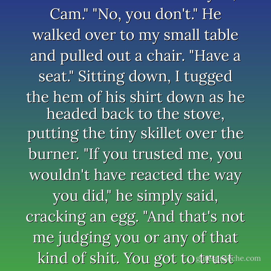 I'll accept your apology on one condition." He folded his arms across his chest.<br />"Anything?"<br />"You trust me."<br />I cocked my head to the side. "I trust you, Cam."<br />"No, you don't." He walked over to my small table and pulled out a chair. "Have a seat."<br />Sitting down, I tugged the hem of his shirt down as he headed back to the stove, putting the tiny skillet over the burner.<br />"If you trusted me, you wouldn't have reacted the way you did," he simply said, cracking an egg. "And that's not me judging you or any of that kind of shit. You got to trust me that I'm not going to be an ass or freak out over that kind of stuff. You have to trust that I care enough about you. - Jennifer L. Armentrout