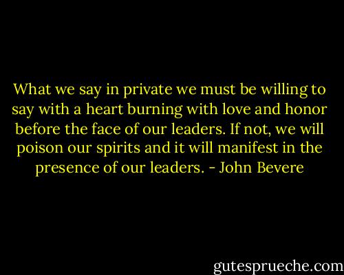 What we say in private we must be willing to say with a heart burning with love and honor before the face of our leaders. If not, we will poison our spirits and it will manifest in the presence of our leaders. - John Bevere