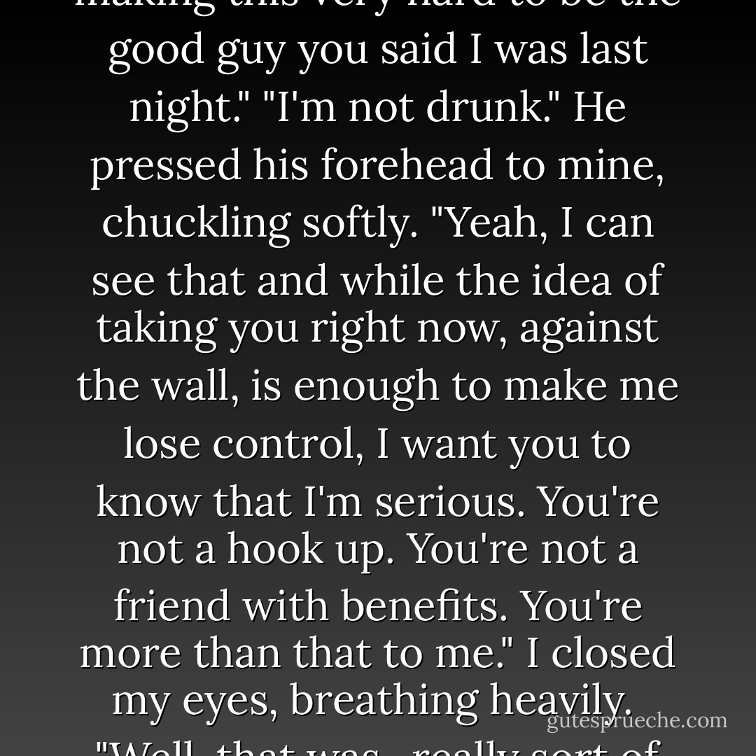 Fuck," he said, sliding his hands down to my thighs. "You're making this very hard to be the good guy you said I was last night."<br />"I'm not drunk."<br />He pressed his forehead to mine, chuckling softly. "Yeah, I can see that and while the idea of taking you right now, against the wall, is enough to make me lose control, I want you to know that I'm serious. You're not a hook up. You're not a friend with benefits. You're more than that to me."<br />I closed my eyes, breathing heavily. <br />"Well, that was...really sort of perfect. - Jennifer L. Armentrout