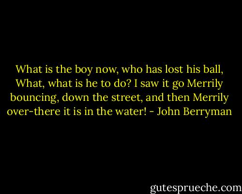 What is the boy now, who has lost his ball,<br />What, what is he to do? I saw it go<br />Merrily bouncing, down the street, and then<br />Merrily over-there it is in the water! - John Berryman