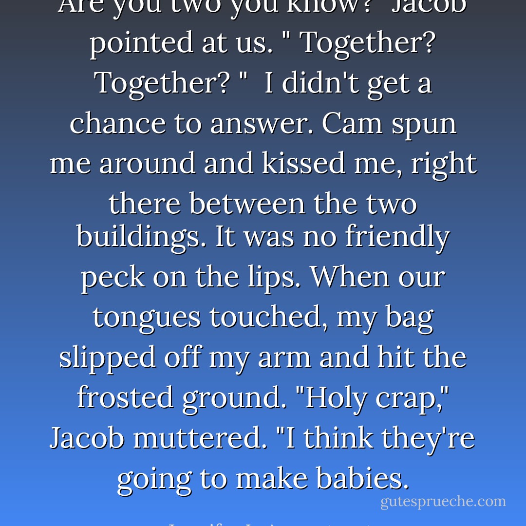 Are you two you know?" Jacob pointed at us. "<i> Together? Together? </i>" <br />I didn't get a chance to answer. Cam spun me around and kissed me, right there between the two buildings. It was no friendly peck on the lips. When our tongues touched, my bag slipped off my arm and hit the frosted ground.<br />"Holy crap," Jacob muttered. "I think they're going to make babies. - Jennifer L. Armentrout