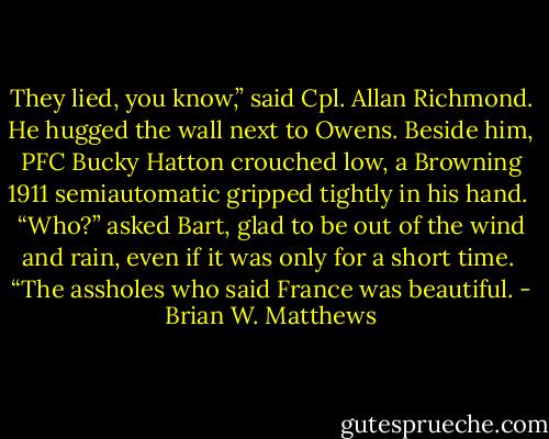 They lied, you know,” said Cpl. Allan Richmond. He hugged the<br />wall next to Owens. Beside him, PFC Bucky Hatton crouched low, a<br />Browning 1911 semiautomatic gripped tightly in his hand.<br /><br />“Who?” asked Bart, glad to be out of the wind and rain, even if it<br />was only for a short time.<br /><br />“The assholes who said France was beautiful. - Brian W. Matthews