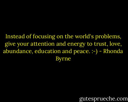 Instead of focusing on the world's problems, give your attention and energy to trust, love, abundance, education and peace. :-) - Rhonda Byrne