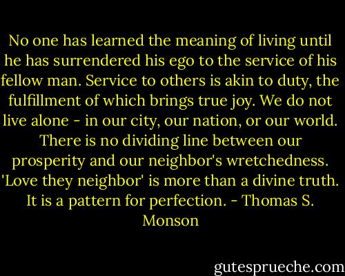 No one has learned the meaning of living until he has surrendered his ego to the service of his fellow man. Service to others is akin to duty, the fulfillment of which brings true joy. We do not live alone - in our city, our nation, or our world. There is no dividing line between our prosperity and our neighbor's wretchedness. 'Love they neighbor' is more than a divine truth. It is a pattern for perfection. - Thomas S. Monson