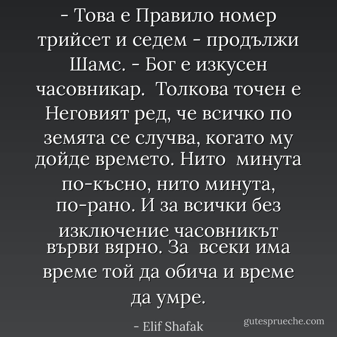 - Това е Правило номер трийсет и седем - продължи Шамс. - Бог е изкусен часовникар. <br />Толкова точен е Неговият ред, че всичко по земята се случва, когато му дойде времето. Нито <br />минута по-късно, нито минута, по-рано. И за всички без изключение часовникът върви вярно. За <br />всеки има време той да обича и време да умре. - Elif Shafak